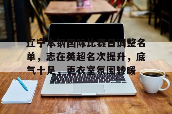 辽宁本钢国际比赛日调整名单，志在英超名次提升，底气十足，更衣室氛围转暖(辽宁本钢为啥少打了一场)