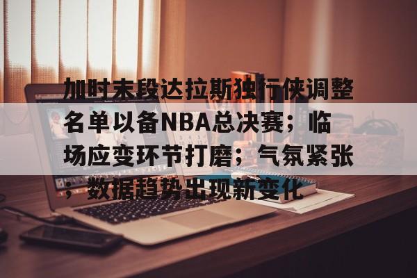 英雄联盟竞猜-关于加时末段达拉斯独行侠调整名单以备NBA总决赛；临场应变环节打磨；气氛紧张；数据趋势出现新变化的信息